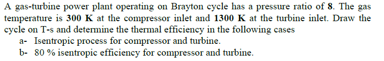 A gas-turbine power plant operating on Brayton cycle has a pressure ratio of 8. The gas
temperature is 300 K at the compressor inlet and 1300 K at the turbine inlet. Draw the
cycle on T-s and determine the thermal efficiency in the following cases
a- Isentropic process for compressor and turbine.
b- 80 % isentropic efficiency for compressor and turbine.
