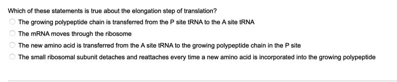 Which of these statements is true about the elongation step of translation?
The growing polypeptide chain is transferred from the P site RNA to the A site RNA
The MRNA moves through the ribosome
The new amino acid is transferred from the A site RNA to the growing polypeptide chain in the P site
The small ribosomal subunit detaches and reattaches every time a new amino acid is incorporated into the growing polypeptide
