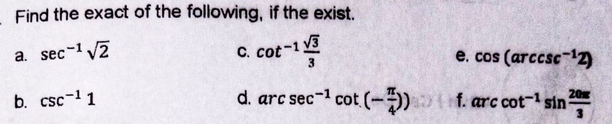 Find the exact of the following, if the exist.
a. sec-1 V2
C. cot-1 V3
e. cos (arccsc-12)
b. csc-1 1
d. arc sec-1 cot (-) f. arc cot- sin
20
