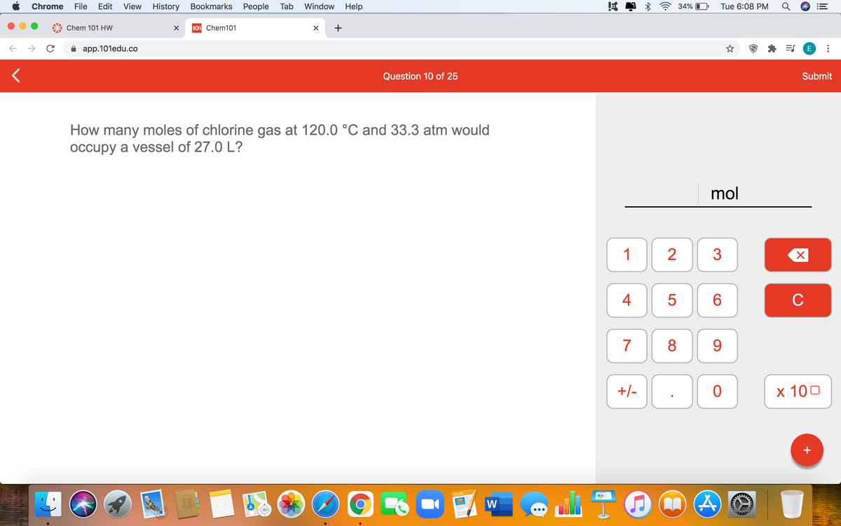 Chrome
File
Edit
View
History Bookmarks People Tab
Window
Help
34%
Tue 6:08 PM
Chem 101 HW
101 Chem101
+
app.101edu.co
E
Question 10 of 25
Submit
How many moles of chlorine gas at 120.0 °C and 33.3 atm would
occupy a vessel of 27.0 L?
mol
1
3
6.
C
7
8
9
+/-
x 100
+
PAGES
W
4+
