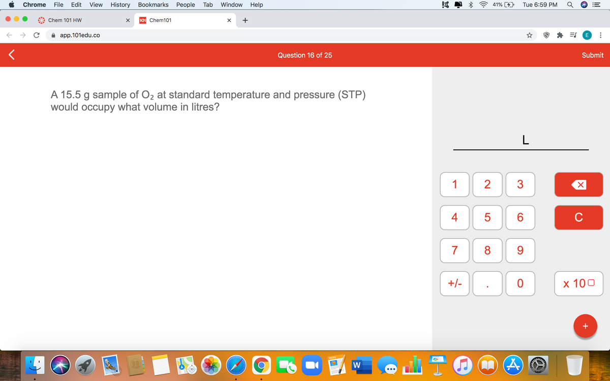 Chrome
File
Edit
View
History Bookmarks People Tab
Window
Help
41% [4)
Tue 6:59 PM
Chem 101 HW
101 Chem101
+
app.101edu.co
E
Question 16 of 25
Submit
A 15.5 g sample of O2 at standard temperature and pressure (STP)
would occupy what volume in litres?
L
1
3
6.
C
7
8
9
+/-
х 100
+
PAGES
W
4+
