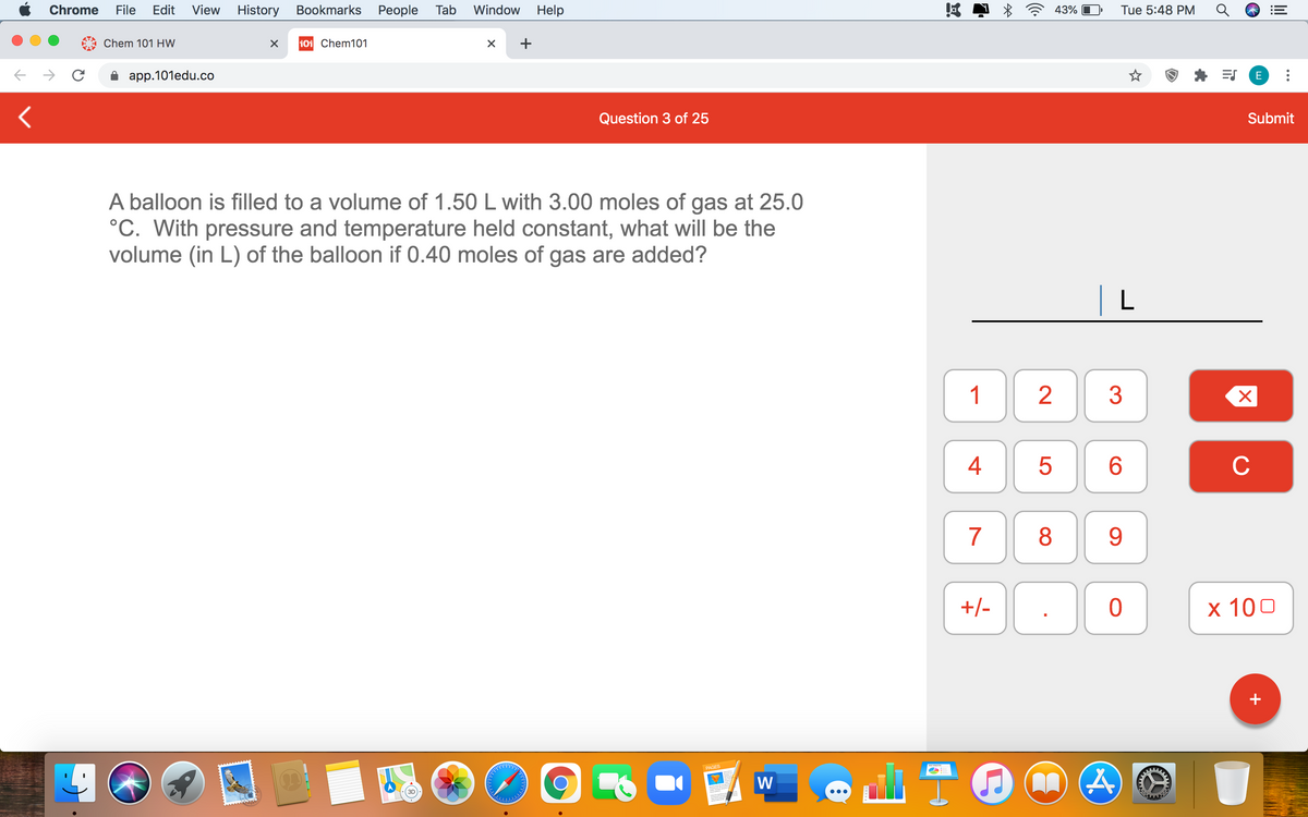 Chrome
File
Edit
View
History Bookmarks People Tab
Window
Help
43%
Tue 5:48 PM
Chem 101 HW
101 Chem101
+
app.101edu.co
E
Question 3 of 25
Submit
A balloon is filled to a volume of 1.50 L with 3.00 moles of gas at 25.0
°C. With pressure and temperature held constant, what will be the
volume (in L) of the balloon if 0.40 moles of gas are added?
| L
1
3
6.
C
7
8
9
+/-
х 100
+
PAGES
W
4+
