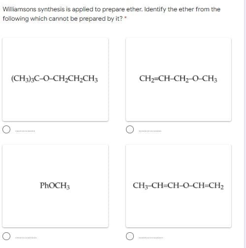 Williamsons synthesis is applied to prepare ether. Identify the ether from the
following which cannot be prepared by it? *
(CH3)3C-O-CH2CH2CH3
CH2=CH-CH2-O-CH3
PHOCH3
CH3-CH=CH-O-CH=CH2
