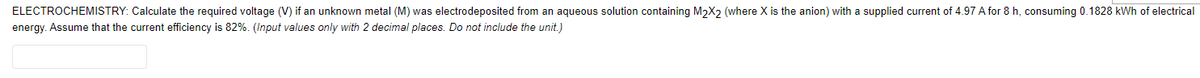 ELECTROCHEMISTRY: Calculate the required voltage (V) if an unknown metal (M) was electrodeposited from an aqueous solution containing M2X2 (where X is the anion) with a supplied current of 4.97 A for 8 h, consuming 0.1828 kWh of electrical
energy. Assume that the current efficiency is 82%. (Input values only with 2 decimal places. Do not include the unit.)
