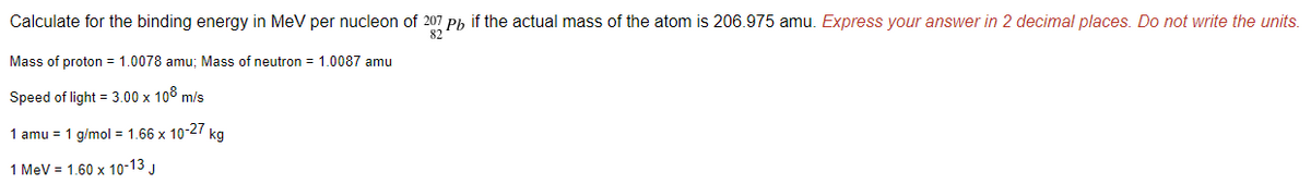 Calculate for the binding energy in MeV per nucleon of 207 Ph if the actual mass of the atom is 206.975 amu. Express your answer in 2 decimal places. Do not write the units.
82
Mass of proton = 1.0078 amu; Mass of neutron = 1.0087 amu
Speed of light = 3.00 x 108 m/s
1 amu = 1 g/mol = 1.66 x 10-27 kg
1 MeV = 1.60 x 10-13 J
