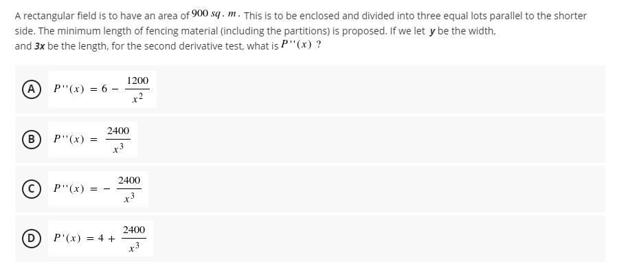 A rectangular field is to have an area of 900 sq . m. This is to be enclosed and divided into three equal lots parallel to the shorter
side. The minimum length of fencing material (including the partitions) is proposed. If we let y be the width,
and 3x be the length, for the second derivative test, what is P"(x) ?
1200
(A) P"(x) = 6 –
x2
2400
(В) Р"(х)
2400
P"(x) =
x3
2400
D
P'(x) = 4 +
