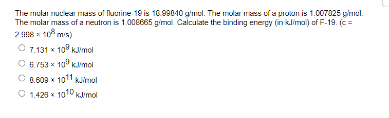 The molar nuclear mass of fluorine-19 is 18.99840 g/mol. The molar mass of a proton is 1.007825 g/mol.
The molar mass of a neutron is 1.008665 g/mol. Calculate the binding energy (in kJ/mol) of F-19. (c =
2.998 x 10° m/s)
O 7.131 x 109 kJ/mol
6.753 x 10° KJ/mol
8.609 x 1011
kJ/mol
O 1.426 x 1010 kJ/mol
