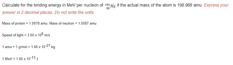 Calculate for the binding energy in MeV per nucleon of 199 Hg if the actual mass of the atom is 198.968 amu. Express your
80
answer in 2 decimal places. Do not write the units.
Mass of proton = 1.0078 amu; Mass of neutron = 1.0087 amu
Speed of light = 3.00 x 108 m/s
1 amu = 1 g/mol = 1.66 x 10-27 kg
1 MeV = 1.60 x 1o-13 J
