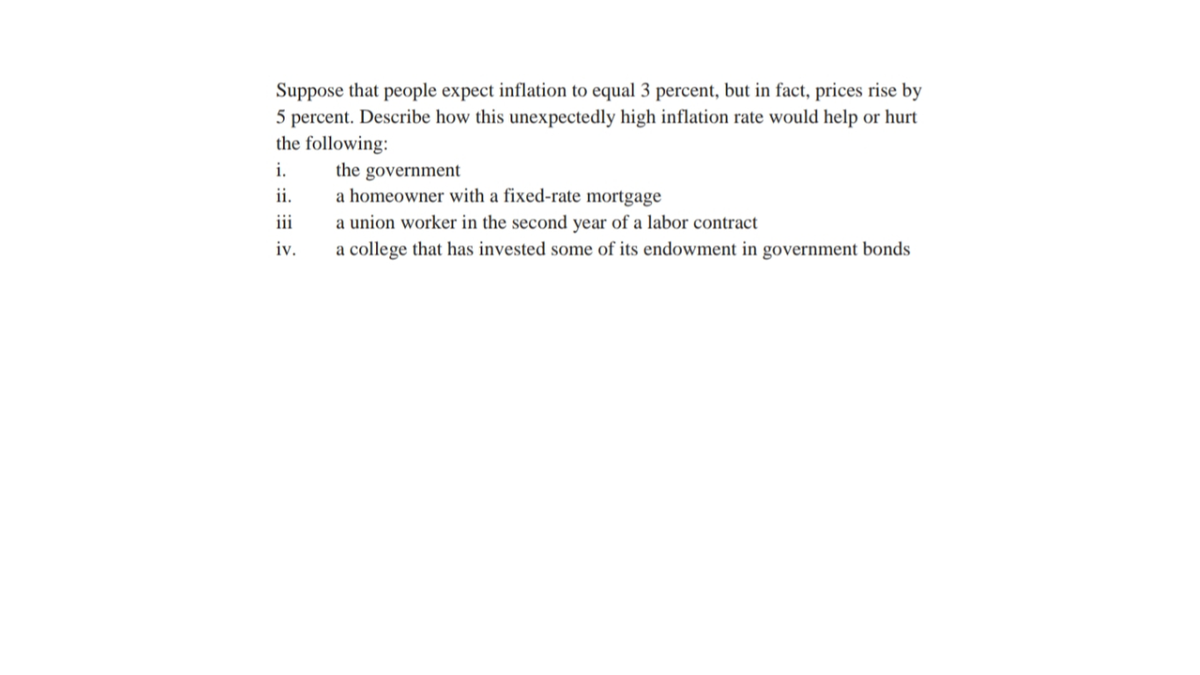 Suppose that people expect inflation to equal 3 percent, but in fact, prices rise by
5 percent. Describe how this unexpectedly high inflation rate would help or hurt
the following:
i.
the
government
a homeowner with a fixed-rate mortgage
ii.
i
a union worker in the second year of a labor contract
a college that has invested some of its endowment in government bonds
iv.
