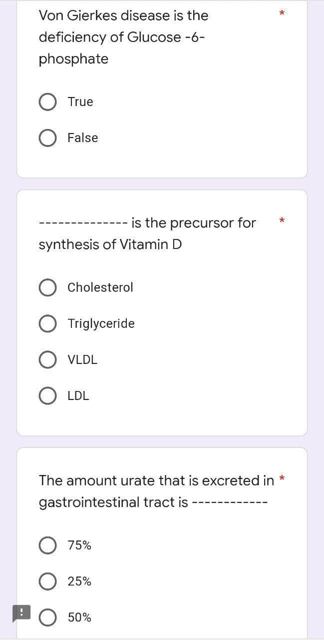 Von Gierkes disease is the
*
deficiency of Glucose -6-
phosphate
True
O False
is the precursor for
synthesis of Vitamin D
Cholesterol
O Triglyceride
O VLDL
O LDL
The amount urate that is excreted in *
gastrointestinal tract is
O 75%
25%
50%

