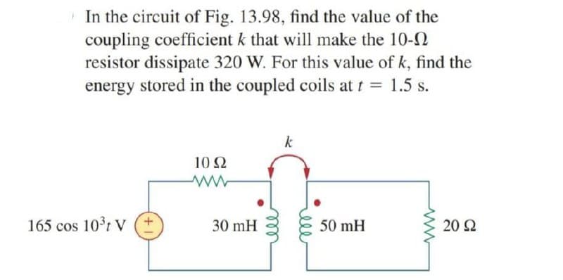 | In the circuit of Fig. 13.98, find the value of the
coupling coefficient k that will make the 10-N
resistor dissipate 320 W. For this value of k, find the
energy stored in the coupled coils at t = 1.5 s.
%3D
k
10 2
165 cos 10r V (+
50 mH
30 mH
20 2
ele
ele
