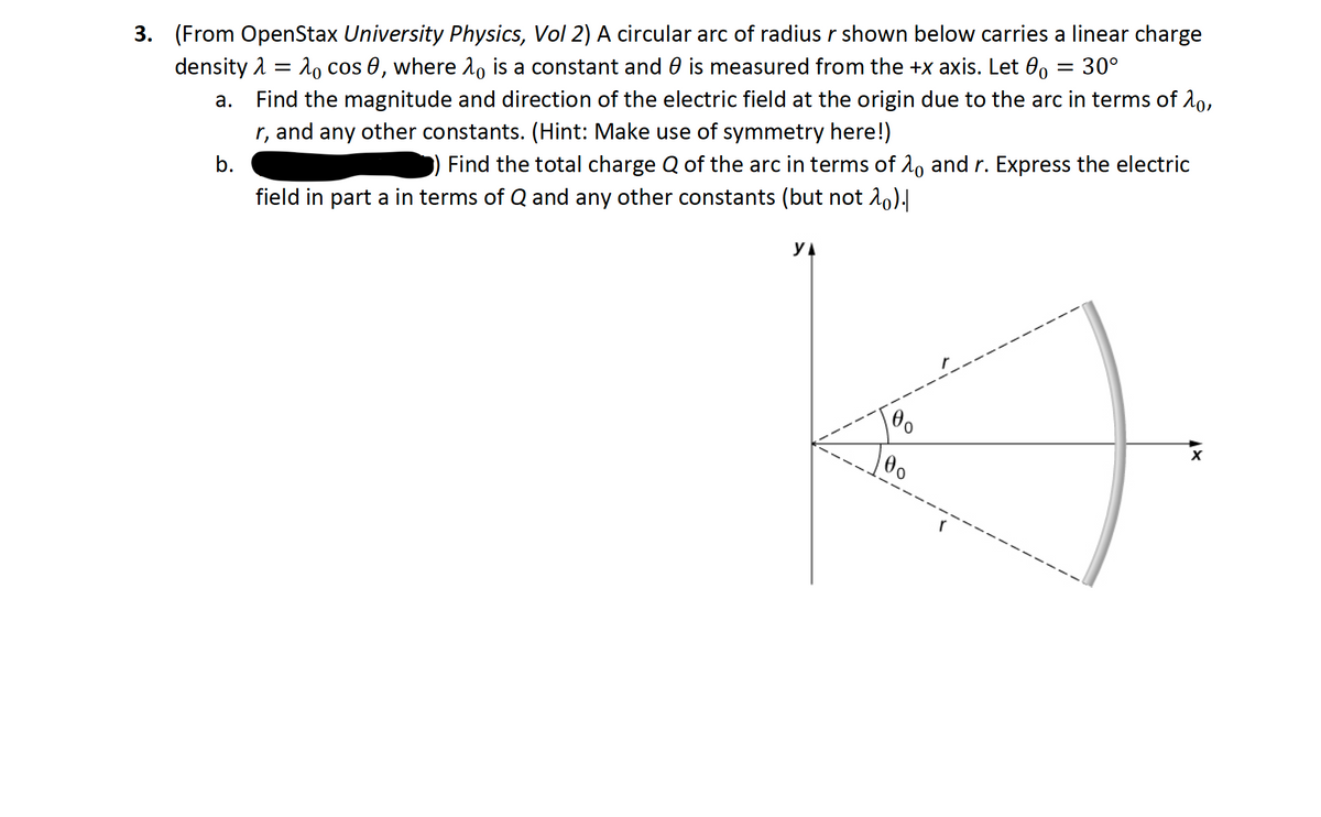 3. (From OpenStax University Physics, Vol 2) A circular arc of radius r shown below carries a linear charge
2o cos 0, where A, is a constant and 0 is measured from the +x axis. Let 0, = 30°
density 2 =
a. Find the magnitude and direction of the electric field at the origin due to the arc in terms of 20,
r, and any other constants. (Hint: Make use of symmetry here!)
b.
Find the total charge Q of the arc in terms of 2, and r. Express the electric
field in part a in terms of Q and any other constants (but not 10).|
yA
