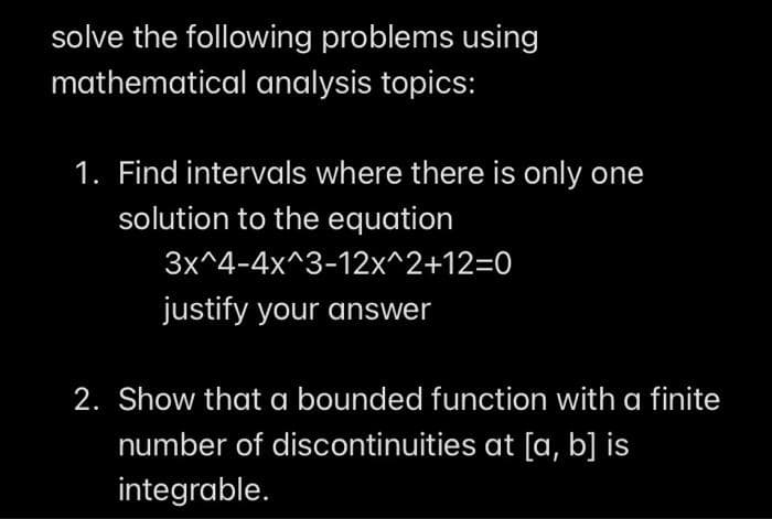 solve the following problems using
mathematical analysis topics:
1. Find intervals where there is only one
solution to the equation
3x^4-4x^3-12x^2+12=D0
justify your answer
2. Show that a bounded function with a finite
number of discontinuities at [a, b] is
integrable.
