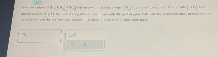 (CH,(CH,) CH,) will react with gaseous oxygen (0,) to produce gaseous corbon dioxide (CO,) and
gaseous water (H,0). Suppose 45.9 g of butane is mixed with 44, g of oxygen. Calculate the minimum mass of butane that
Gaseous butane
could be left over by the chemical reaction. Round your answer to 2 significant digits.
O.P
