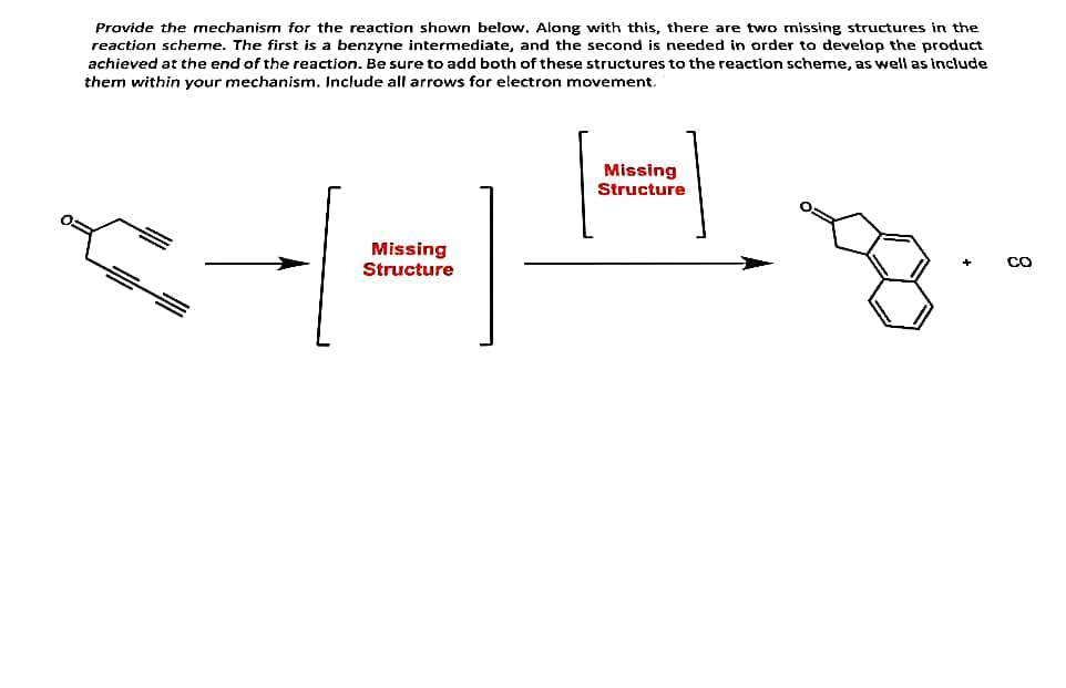 Provide the mechanism for the reaction shown below. Along with this, there are two missing structures in the
reaction scheme. The first is a benzyne intermediate, and the second is needed in order to develop the product
achieved at the end of the reaction. Be sure to add both of these structures to the reaction scheme, as well as include
them within your mechanism. Include all arrows for electron movement.
Missing
+=
Structure
Missing
Structure
CO