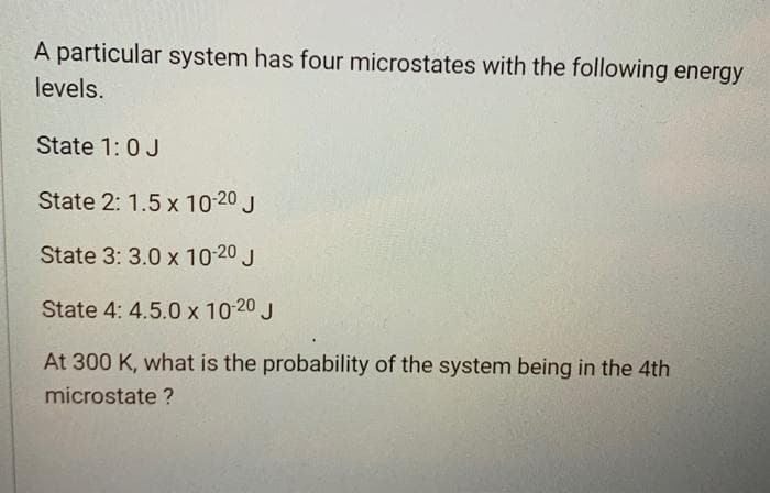 A particular system has four microstates with the following energy
levels.
State 1:0 J
State 2: 1.5 x 10-20 J
State 3: 3.0 x 10-2⁰ J
State 4: 4.5.0 x 10-2⁰ J
At 300 K, what is the probability of the system being in the 4th
microstate?