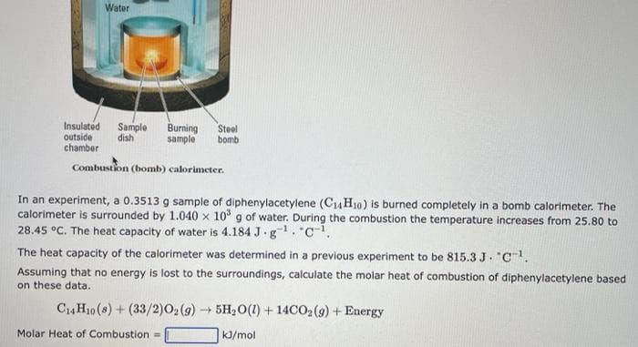 Water
Insulated Sample Burning Steel
sample bomb
dish
outside
chamber
Combustion (bomb) calorimeter.
In an experiment, a 0.3513 g sample of diphenylacetylene (C₁4H10) is burned completely in a bomb calorimeter. The
calorimeter is surrounded by 1.040 x 10³ g of water. During the combustion the temperature increases from 25.80 to
28.45 °C. The heat capacity of water is 4.184 J.g¹. C¹.
The heat capacity of the calorimeter was determined in a previous experiment to be 815.3 J. "C-¹.
Assuming that no energy is lost to the surroundings, calculate the molar heat of combustion of diphenylacetylene based
on these data.
C14H10 (8) + (33/2)O₂(g) → 5H₂O(1) + 14CO₂ (9) + Energy
kJ/mol
Molar Heat of Combustion =