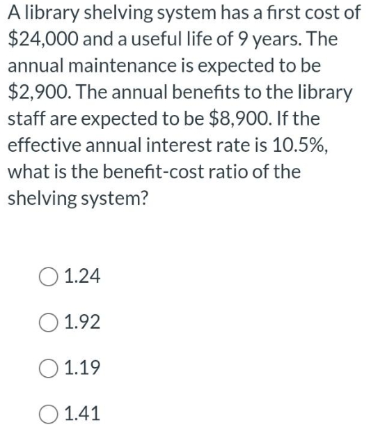 A library shelving system has a first cost of
$24,000 and a useful life of 9 years. The
annual maintenance is expected to be
$2,900. The annual benefits to the library
staff are expected to be $8,900. If the
effective annual interest rate is 10.5%,
what is the benefit-cost ratio of the
shelving system?
O 1.24
1.92
1.19
1.41