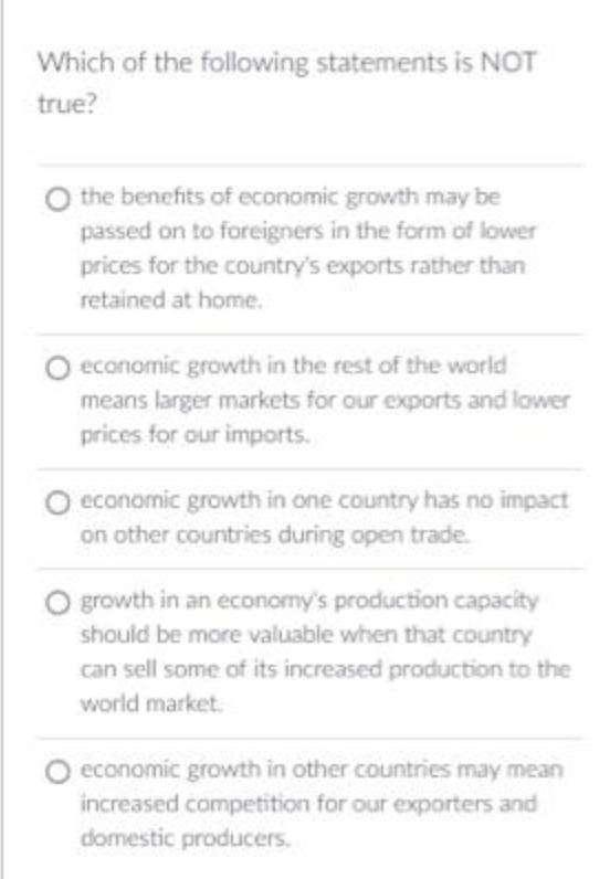 Which of the following statements is NOT
true?
O the benefits of economic growth may be
passed on to foreigners in the form of lower
prices for the country's exports rather than
retained at home.
O economic growth in the rest of the world
means larger markets for our exports and lower
prices for our imports.
O economic growth in one country has no impact
on other countries during open trade.
O growth in an economy's production capacity
should be more valuable when that country
can sell some of its increased production to the
world market.
O economic growth in other countries may mean
increased competition for our exporters and
domestic producers.