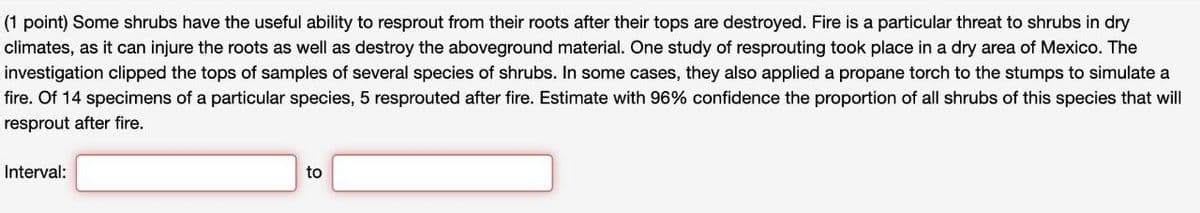 (1 point) Some shrubs have the useful ability to resprout from their roots after their tops are destroyed. Fire is a particular threat to shrubs in dry
climates, as it can injure the roots as well as destroy the aboveground material. One study of resprouting took place in a dry area of Mexico. The
investigation clipped the tops of samples of several species of shrubs. In some cases, they also applied a propane torch to the stumps to simulate a
fire. Of 14 specimens of a particular species, 5 resprouted after fire. Estimate with 96% confidence the proportion of all shrubs of this species that will
resprout after fire.
Interval:
to
