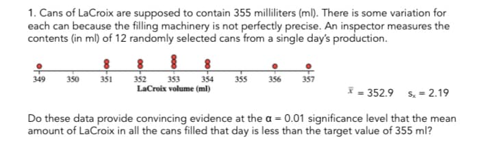 1. Cans of LaCroix are supposed to contain 355 milliliters (ml). There is some variation for
each can because the filling machinery is not perfectly precise. An inspector measures the
contents (in ml) of 12 randomly selected cans from a single day's production.
349 350 351
352
353 354
LaCroix volume (ml)
355
356 357
* = 352.9 sx = 2.19
Do these data provide convincing evidence at the a = 0.01 significance level that the mean
amount of LaCroix in all the cans filled that day is less than the target value of 355 ml?