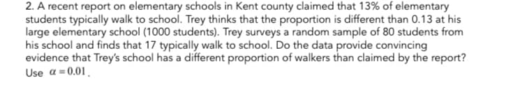 2. A recent report on elementary schools in Kent county claimed that 13% of elementary
students typically walk to school. Trey thinks that the proportion is different than 0.13 at his
large elementary school (1000 students). Trey surveys a random sample of 80 students from
his school and finds that 17 typically walk to school. Do the data provide convincing
evidence that Trey's school has a different proportion of walkers than claimed by the report?
Use α=0.01.