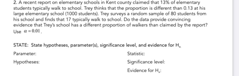 2. A recent report on elementary schools in Kent county claimed that 13% of elementary
students typically walk to school. Trey thinks that the proportion is different than 0.13 at his
large elementary school (1000 students). Trey surveys a random sample of 80 students from
his school and finds that 17 typically walk to school. Do the data provide convincing
evidence that Trey's school has a different proportion of walkers than claimed by the report?
Use α = 0.01
STATE: State hypotheses, parameter(s), significance level, and evidence for H₂
Parameter:
Statistic:
Hypotheses:
Significance level:
Evidence for H₂: