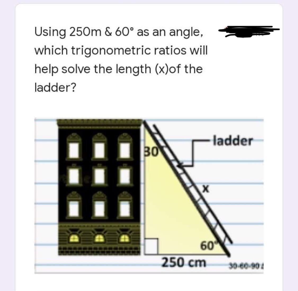 Using 250m & 60° as an angle,
which trigonometric ratios will
help solve the length (x)of the
ladder?
30
ladder
60
250 cm
30-60-90