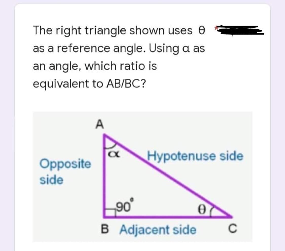 The right triangle shown uses 0
as a reference angle. Using a as
an angle, which ratio is
equivalent to AB/BC?
A
Opposite
side
Hypotenuse side
0
C
90°
B Adjacent side
