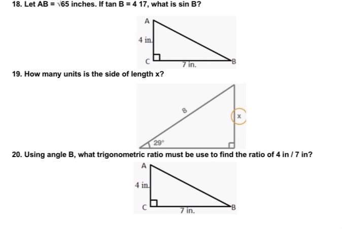 18. Let AB = √65 inches. If tan B = 4 17, what is sin B?
A
4 in
7 in.
19. How many units is the side of length x?
20. Using angle B, what trigonometric ratio must be use to find the ratio of 4 in /7 in?
A
4 in.
7 in.