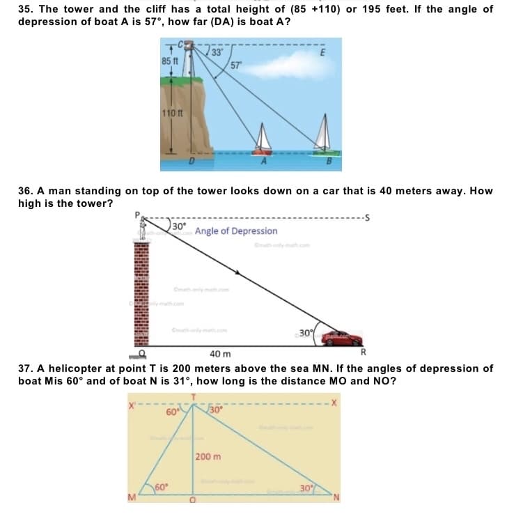 35. The tower and the cliff has a total height of (85 +110) or 195 feet. If the angle of
depression of boat A is 57°, how far (DA) is boat A?
85 ft
33°
57
110 ft
36. A man standing on top of the tower looks down on a car that is 40 meters away. How
high is the tower?
30°
Angle of Depression
30%
40 m
R
37. A helicopter at point T is 200 meters above the sea MN. If the angles of depression of
boat Mis 60° and of boat N is 31°, how long is the distance MO and NO?
30°
200 m
30%
M
60⁰
O