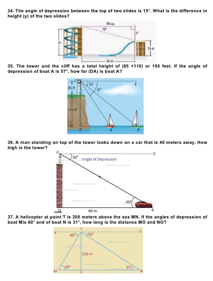 34. The angle of depression between the top of two slides is 15°. What is the difference in
height (y) of the two slides?
50 m
15 m
50 m
35. The tower and the cliff has a total height of (85 +110) or 195 feet. If the angle of
depression of boat A is 57°, how far (DA) is boat A?
+
33
85 ft
57
110 ft
36. A man standing on top of the tower looks down on a car that is 40 meters away. How
high is the tower?
30°
Angle of Depression
Omath only math.com
30%
40 m
R
37. A helicopter at point T is 200 meters above the sea MN. If the angles of depression of
boat Mis 60° and of boat N is 31°, how long is the distance MO and NO?
60
30°
200 m
30%
M
60°
O
15°