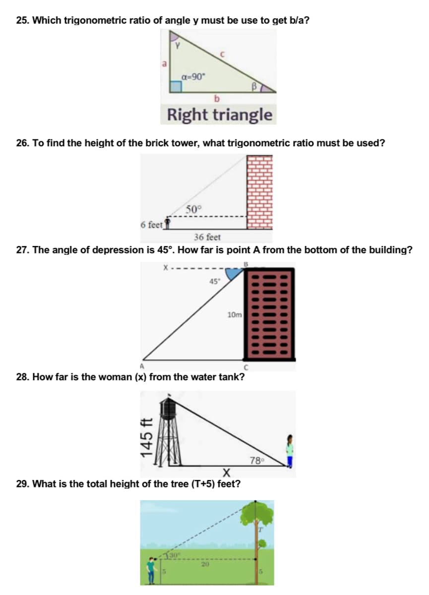 25. Which trigonometric ratio of angle y must be use to get b/a?
a=90°
b
Right triangle
26. To find the height of the brick tower, what trigonometric ratio must be used?
50°
6 feet
36 feet
27. The angle of depression is 45°. How far is point A from the bottom of the building?
45°
10m
28. How far is the woman (x) from the water tank?
78⁰
X
29. What is the total height of the tree (T+5) feet?
145 ft
