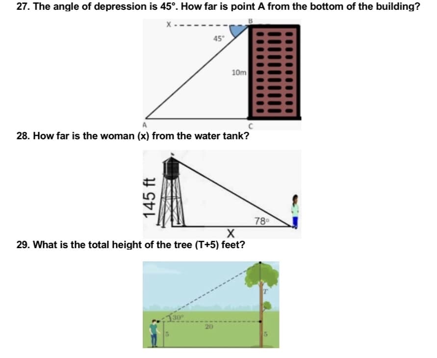 27. The angle of depression is 45°. How far is point A from the bottom of the building?
B
X
45°
C
28. How far is the woman (x) from the water tank?
78⁰
X
29. What is the total height of the tree (T+5) feet?
130°
20
145 ft
10m
5