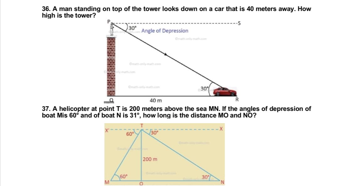 36. A man standing on top of the tower looks down on a car that is 40 meters away. How
high is the tower?
P
-S
30°
Angle of Depression
30%
40 m
R
37. A helicopter at point T is 200 meters above the sea MN. If the angles of depression of
boat Mis 60° and of boat N is 31°, how long is the distance MO and NO?
60
30°
200 m
30%
M
60°
O