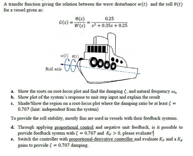 A transfer function giving the relation between the wave disturbance w(t) and the roll 0(t)
for a vessel given as:
O(s)
0.25
G(s)
W (s) s2 + 0.35s + 0.25
w(t) 0(t)
Roll axis
a. Show the roots on root-locus plot and find the damping 3, and natural frequency wn
b. Show plot of the system's response to unit step input and explain the result
c. Shade/Show the region on a root-locus plot where the damping ratio be at least 3 =
0.707 (hint: independent from the system)
To provide the roll stability, mostly fins are used in vessels with their feedback systems.
d. Through applying proportional control and negative unit feedback, is it possible to
provide feedback system with 3 = 0.707 and Kp > 0, please evaluate?
e. Switch the controller with proportional-derivative controller and evaluate Kp and a Ka
gains to provide 3 = 0.707 damping.
%3D
