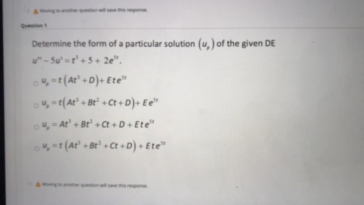 AMoving to another question will save this response.
Question 1
Determine the form of a particular solution (u,) of the given DE
u"-Su' =t' +5 + 2e*.
o4, =t(At' +D)+ Ete"
o4, =t(At' + Bt² + Ct +D)+ E e*
ou, = At' + Bt + Ct + D + Ete*
o4, =t (At +Bt +Ct +D) + Ete*
& Moving to another question will save this response.
