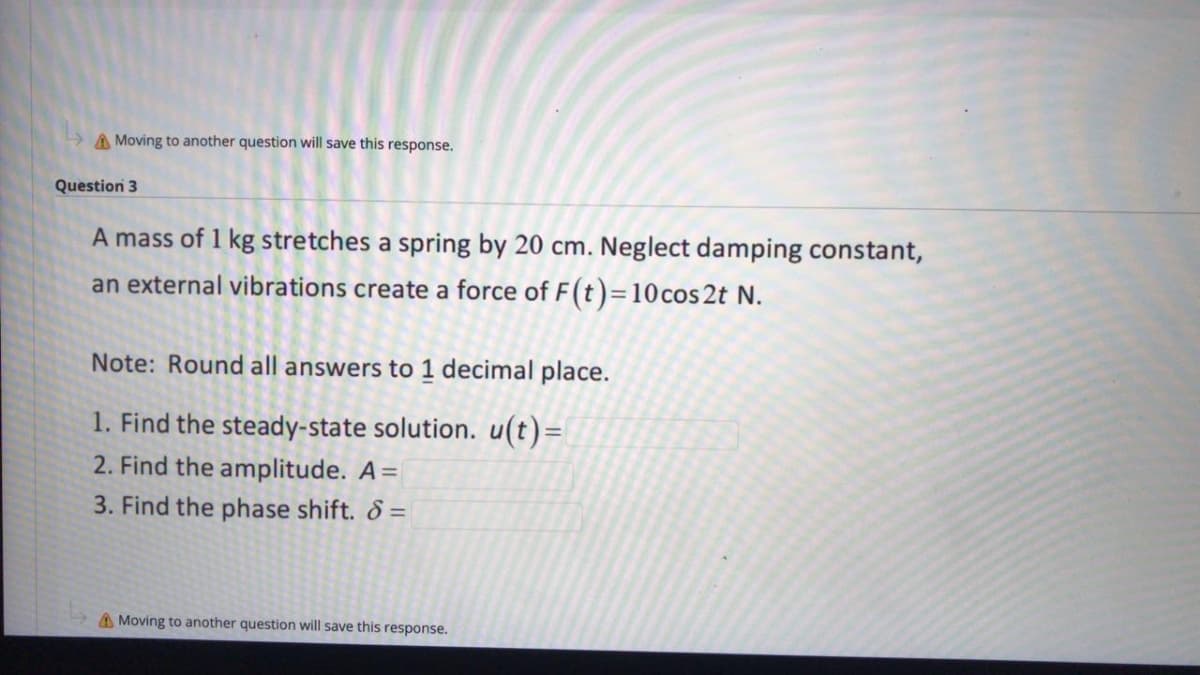 A Moving to another question will save this response.
Question 3
A mass of 1 kg stretches a spring by 20 cm. Neglect damping constant,
an external vibrations create a force of F(t)=10 cos 2t N.
Note: Round all answers to 1 decimal place.
1. Find the steady-state solution. u(t)=
2. Find the amplitude. A=
3. Find the phase shift. 8 =
A Moving to another question will save this response.
