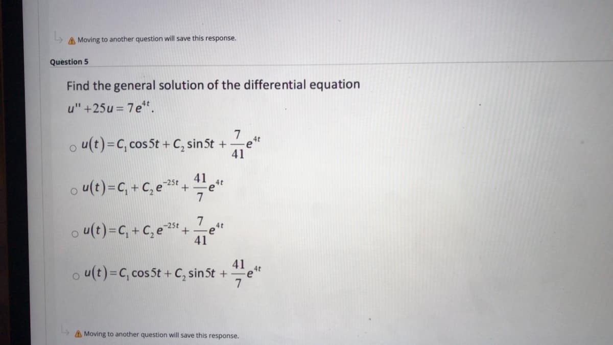A Moving to another question will save this response.
Question 5
Find the general solution of the differential equation
u" +25u = 7e".
o u(t)=C, cos 5t + C, sin5t +
7
4t
41
u(t)=C, + C, e +
41
4t
-25t
7
7
o u(t)=C, + C, e 5t +e"
41
o u(t)=C, cos 5t + C, sinSt +
41
4t
7
A Moving to another question will save this response.
