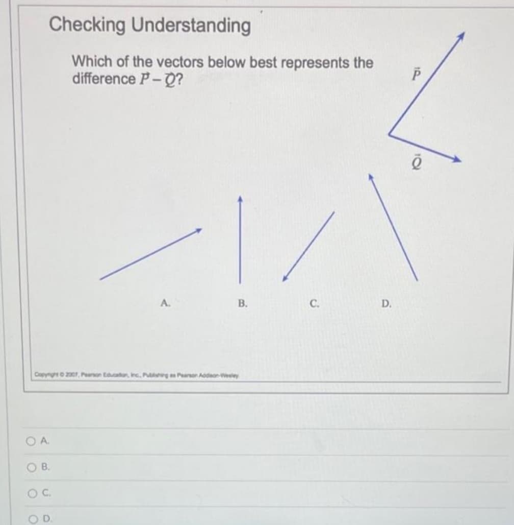 Checking Understanding
Which of the vectors below best represents the
difference P-Q?
OA
Copyright © 2007, Pearson Education, Inc., Pushing as Pearson Addison-Wesley
OB.
O C.
B.
OD
C.
D.
P
ē