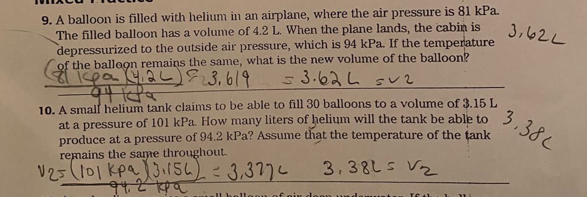9. A balloon is filled with helium in an airplane, where the air pressure is 81 kPa.
The filled balloon has a volume of 4.2 L. When the plane lands, the cabin is
depressurized to the outside air pressure, which is 94 kPa. If the temperature
of the balloọn remains the same, what is the new volume of the balloon?
ispo 42u)3,619
3,62L
s3.62し sく2
10. A small helium tank claims to be able to fill 30 balloons to a volume of 3.15 L
at a pressure of 101 kPa. How many liters of helium will the tank be able to
produce at a pressure of 94.2 kPa? Assume that the temperature of the tank
remains the same throughout.
3.38L
3,38LS V2
V251101Kpa.13154)こ3,377し
11 b
