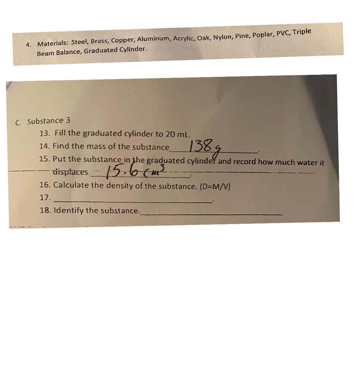 4. Materials: Steel, Brass, Copper, Aluminum, Acrylic, Oak, Nylon, Pine, Poplar, PVC, Triple
Beam Balance, Graduated Cylinder.
C. Substance 3
13. Fill the graduated cylinder to 20 mL.
1389
14. Find the mass of the substance
15. Put the substance in the graduated cylinder and record how much water it
visptaces-15.6 (m?
16. Calculate the density of the substance. (D=M/V)
17.
18. Identify the substance.
