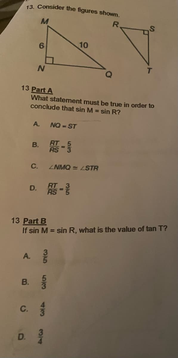 13. Consider the figures shown.
R.
10
13 Part A
What statement must be true in order to
conclude that sin M = sin R?
A.
NQ = ST
В.
B. -
C.
ZNMQ = LSTR
D. -
13 Part B
If sin M = sin R, what is the value of tan T?
A.
в.
В.
C.
D.
