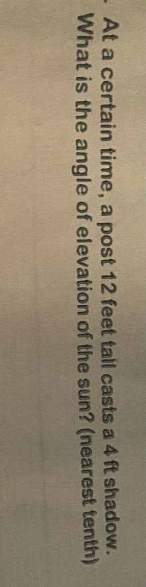 At a certain time, a post 12 feet tall casts a 4 ft shadow.
What is the angle of elevation of the sun? (nearest tenth)
