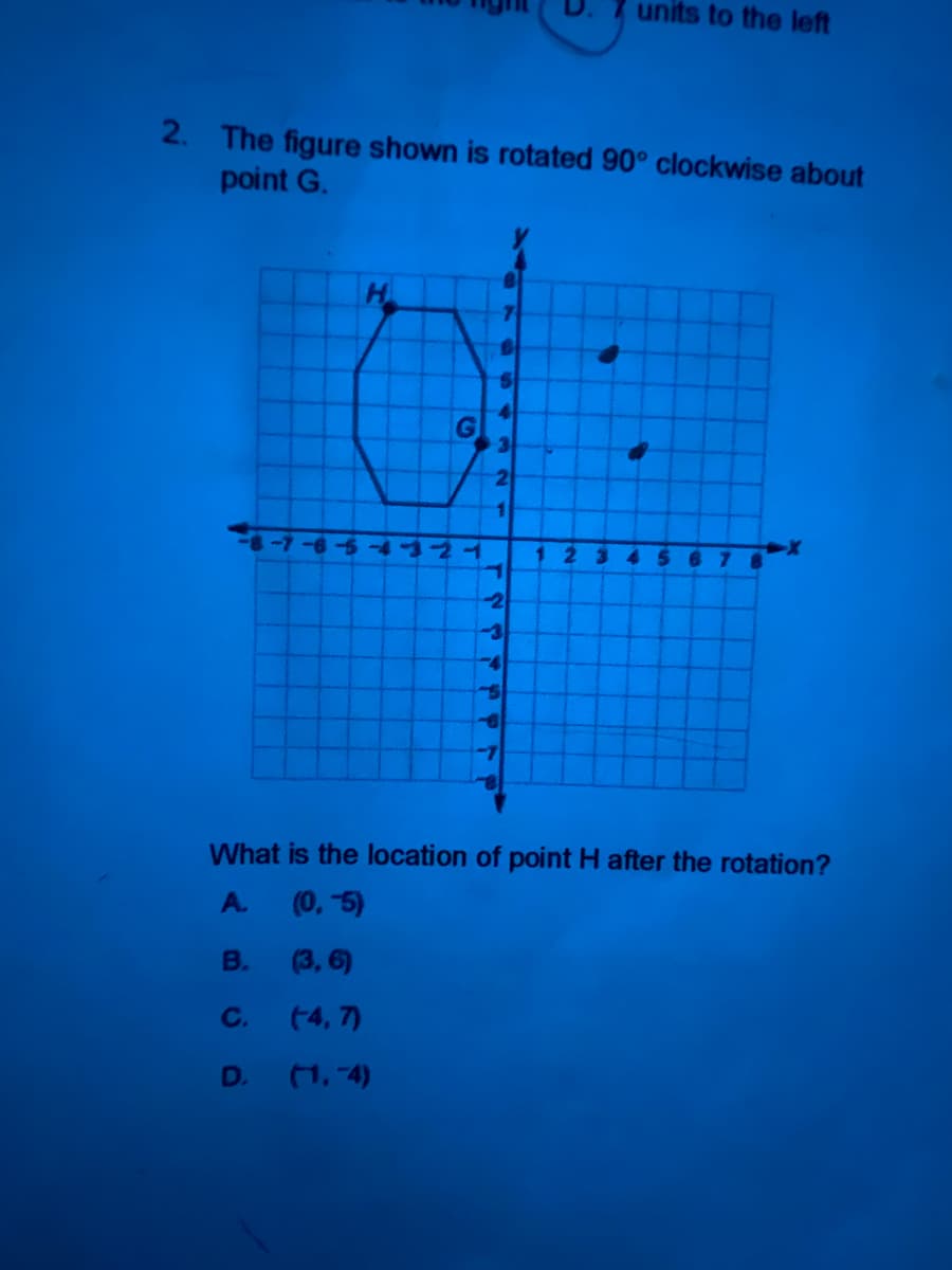 units to the left
2. The figure shown is rotated 90° clockwise about
point G.
H.
1.
-4321
123
4 56
-4
What is the location of point H after the rotation?
A.
(0, 5)
B.
(3, 6)
C.
(4, 7)
D.
(1, 4)
