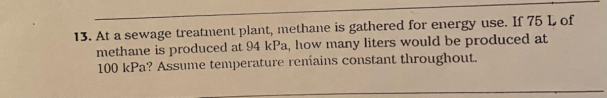13. At a sewage treatment plant, methane is gathered for energy use. If 75 L of
methane is produced at 94 kPa, how many liters would be produced at
100 kPa? Assume temperature reníains constant throughout.
