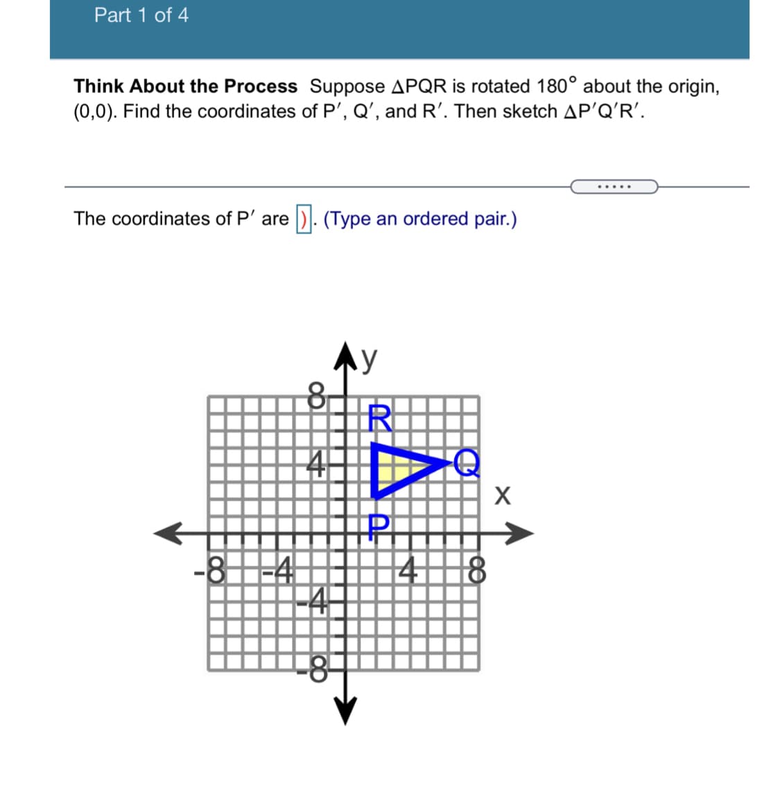 Part 1 of 4
Think About the Process Suppose APQR is rotated 180° about the origin,
(0,0). Find the coordinates of P', Q', and R'. Then sketch AP'Q'R'.
.....
The coordinates of P' are
D): (Type an ordered pair.)
X
-8-4
41
