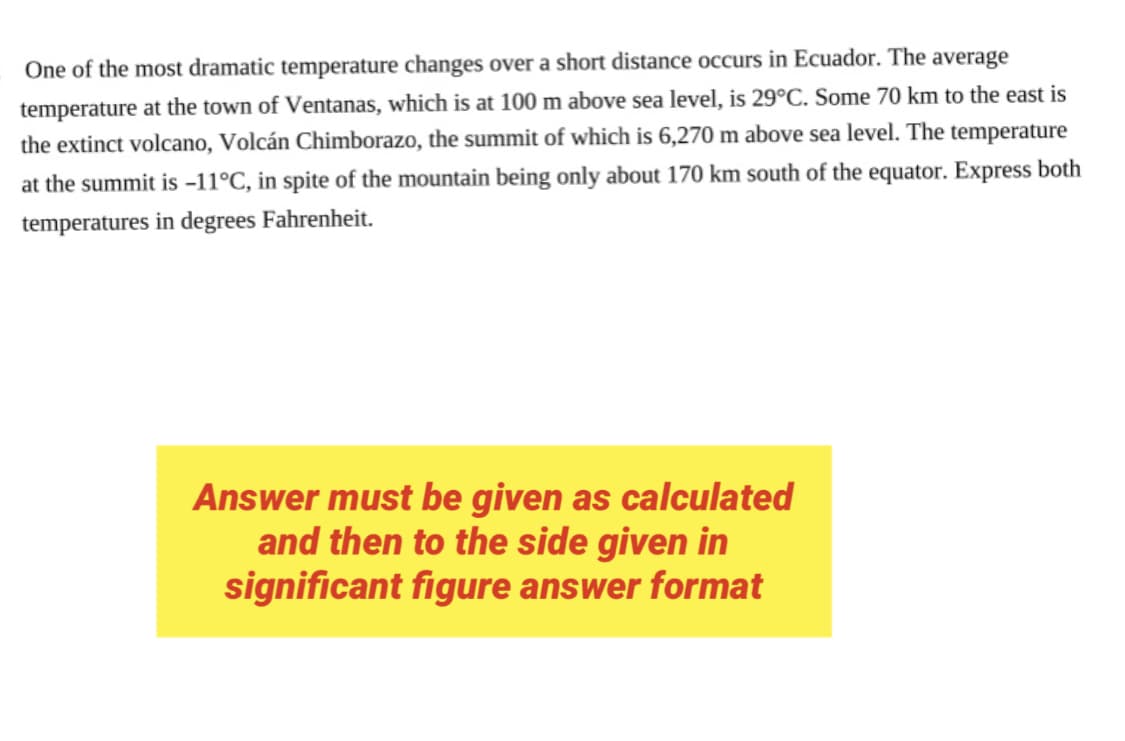 One of the most dramatic temperature changes over a short distance occurs in Ecuador. The average
at 100 m above sea level, is 29°C. Some 70 km to the east is
temperature at the town of Ventanas, which
the extinct volcano, Volcán Chimborazo, the summit of which is 6,270 m above sea level. The temperature
at the summit is -11°C, in spite of the mountain being only about 170 km south of the equator. Express both
temperatures in degrees Fahrenheit.
Answer must be given as calculated
and then to the side given in
significant figure answer format
