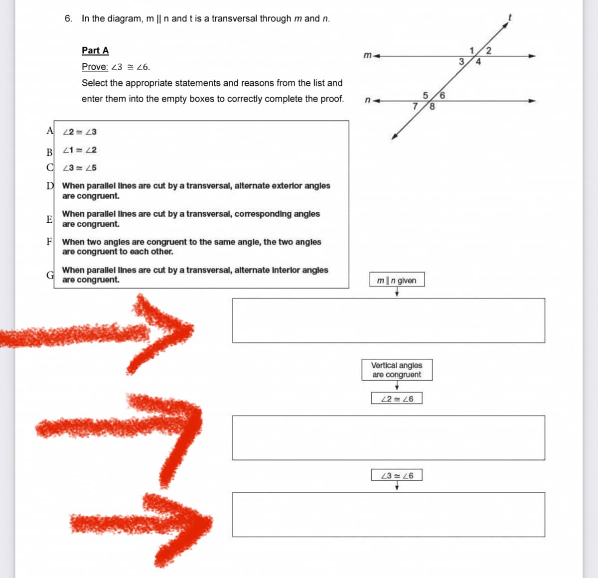 6. In the diagram, m || n and t is a transversal through m and n.
Part A
1
3.
4.
Prove: 23 = 26.
Select the appropriate statements and reasons from the list and
enter them into the empty boxes to correctly complete the proof.
8.
A 22 = L3
B
21 = 2
C 23 = 25
D When parallel lines are cut by a transversal, alternate exterior angles
are congruent.
When parallel lines are cut by a transversal, corresponding angles
E
are congruent.
F When two angles are congruent to the same angle, the two angles
are congruent to each other.
When parallel Ilines are cut by a transversal, alternate Interlor angles
are congruent.
m|n given
Vertical angles
are congruent
22 = L6
23 = 26
