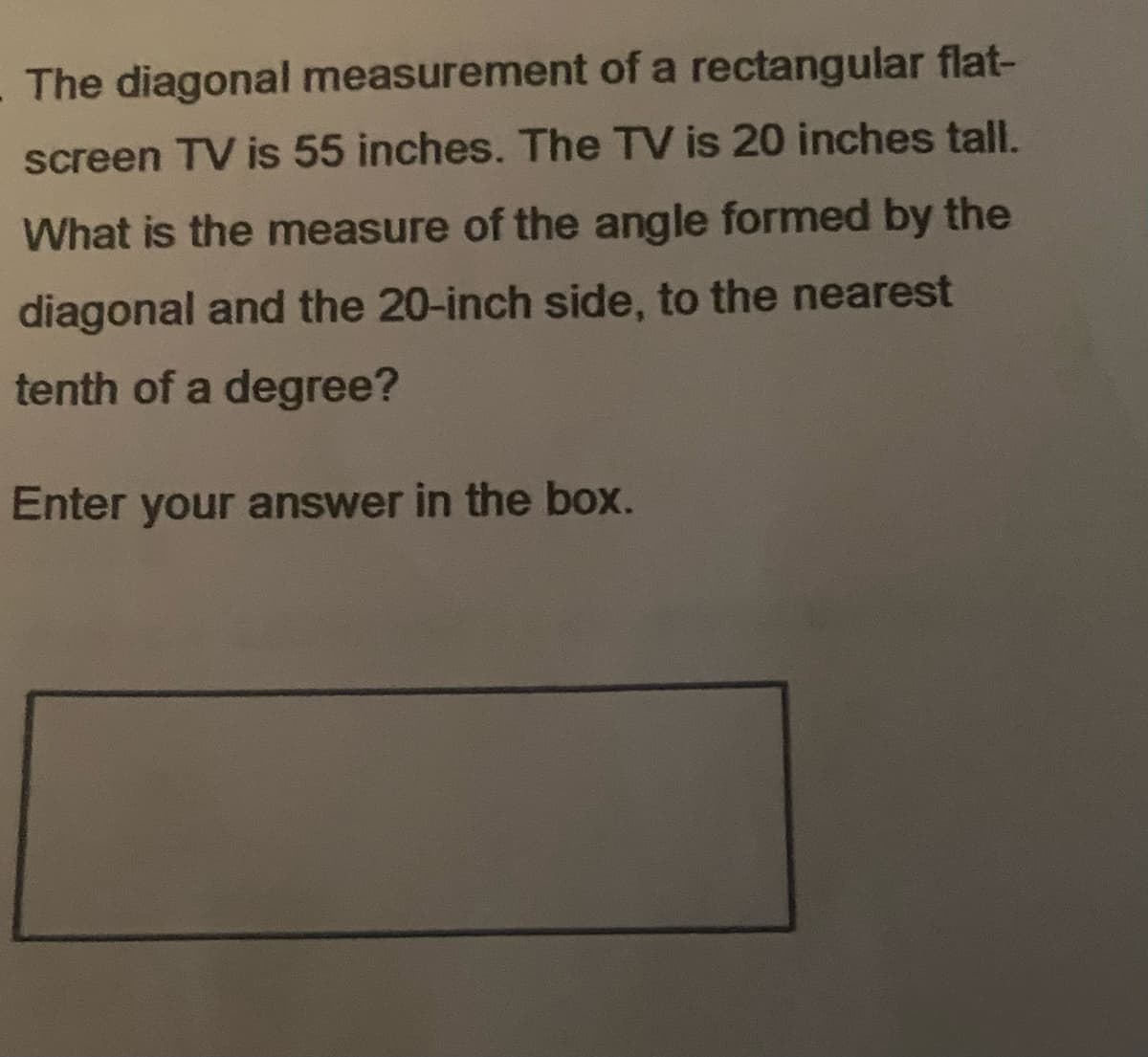 The diagonal measurement of a rectangular flat-
screen TV is 55 inches. The TV is 20 inches tall.
What is the measure of the angle formed by the
diagonal and the 20-inch side, to the nearest
tenth of a degree?
Enter your answer in the box.

